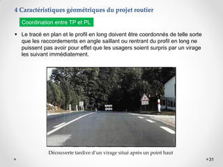 31
 Le tracé en plan et le profil en long doivent être coordonnés de telle sorte
que les raccordements en angle saillant ou rentrant du profil en long ne
puissent pas avoir pour effet que les usagers soient surpris par un virage
les suivant immédiatement.
Découverte tardive d’un virage situé après un point haut
Coordination entre TP et PL
4 Caractéristiques géométriques du projet routier
 