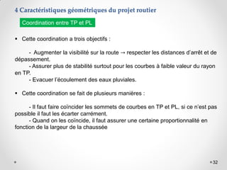 32
 Cette coordination a trois objectifs :
- Augmenter la visibilité sur la route → respecter les distances d’arrêt et de
dépassement.
- Assurer plus de stabilité surtout pour les courbes à faible valeur du rayon
en TP.
- Evacuer l’écoulement des eaux pluviales.
 Cette coordination se fait de plusieurs manières :
- Il faut faire coïncider les sommets de courbes en TP et PL, si ce n’est pas
possible il faut les écarter carrément.
- Quand on les coïncide, il faut assurer une certaine proportionnalité en
fonction de la largeur de la chaussée
4 Caractéristiques géométriques du projet routier
Coordination entre TP et PL
 