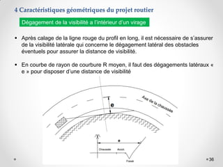 36
 Après calage de la ligne rouge du profil en long, il est nécessaire de s’assurer
de la visibilité latérale qui concerne le dégagement latéral des obstacles
éventuels pour assurer la distance de visibilité.
 En courbe de rayon de courbure R moyen, il faut des dégagements latéraux «
e » pour disposer d’une distance de visibilité
Dégagement de la visibilité a l’intérieur d’un virage
4 Caractéristiques géométriques du projet routier
 