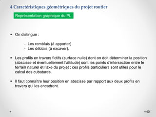 40
 On distingue :
- Les remblais (à apporter)
- Les déblais (à excaver).
 Les profils en travers fictifs (surface nulle) dont on doit déterminer la position
(abscisse et éventuellement l’altitude) sont les points d’intersection entre le
terrain naturel et l’axe du projet ; ces profils particuliers sont utiles pour le
calcul des cubatures.
 Il faut connaître leur position en abscisse par rapport aux deux profils en
travers qui les encadrent.
4 Caractéristiques géométriques du projet routier
Représentation graphique du PL
 