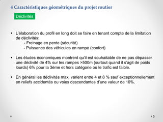 5
 L’élaboration du profil en long doit se faire en tenant compte de la limitation
de déclivités:
- Freinage en pente (sécurité)
- Puissance des véhicules en rampe (confort)
 Les études économiques montrent qu’il est souhaitable de ne pas dépasser
une déclivité de 4% sur les rampes >500m (surtout quand il s’agit de poids
lourds) 6% pour la 3ème et hors catégorie où le trafic est faible.
 En général les déclivités max. varient entre 4 et 8 % sauf exceptionnellement
en reliefs accidentés ou voies descendantes d’une valeur de 10%.
4 Caractéristiques géométriques du projet routier
Déclivités
 