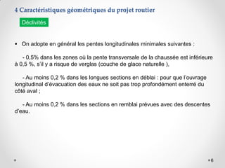 6
 On adopte en général les pentes longitudinales minimales suivantes :
- 0,5% dans les zones où la pente transversale de la chaussée est inférieure
à 0,5 %, s’il y a risque de verglas (couche de glace naturelle ),
- Au moins 0,2 % dans les longues sections en déblai : pour que l’ouvrage
longitudinal d’évacuation des eaux ne soit pas trop profondément enterré du
côté aval ;
- Au moins 0,2 % dans les sections en remblai prévues avec des descentes
d’eau.
4 Caractéristiques géométriques du projet routier
Déclivités
 