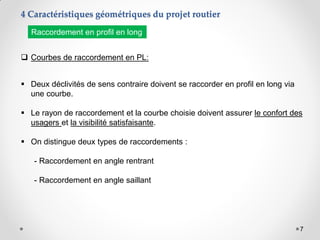 7
 Courbes de raccordement en PL:
 Deux déclivités de sens contraire doivent se raccorder en profil en long via
une courbe.
 Le rayon de raccordement et la courbe choisie doivent assurer le confort des
usagers et la visibilité satisfaisante.
 On distingue deux types de raccordements :
- Raccordement en angle rentrant
- Raccordement en angle saillant
4 Caractéristiques géométriques du projet routier
Raccordement en profil en long
 