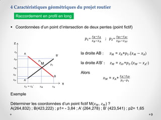 9
4 Caractéristiques géométriques du projet routier
 Coordonnées d’un point d’intersection de deux pentes (point fictif)
Raccordement en profil en long
z
x
A
B
M
𝑥𝑀
𝑧𝑀
𝑧𝐴
𝑧𝐵
𝑥𝐵
𝑥𝐴 = 𝑥𝐴’
B’
A’
𝑧𝐵′
𝑧𝐴′
𝑝1=
𝑧𝐵−𝑧𝐴
𝑥𝐵−𝑥𝐴
; 𝑝2=
𝑧𝐵′−𝑧𝐴′
𝑥𝐵′−𝑥𝐴′
la droite AB : 𝑧𝑀 = 𝑧𝐴+𝑝1.(𝑥𝑀 − 𝑥𝐴)
la droite A’B’ : 𝑧𝑀 = 𝑧𝐴′+𝑝2.(𝑥𝑀 − 𝑥𝐴′)
Alors
𝑥𝑀 = 𝑥𝐴+
𝑧𝐴−𝑧𝐴′
𝑝2−𝑝1
Exemple
Déterminer les coordonnées d’un point fictif M(𝑥𝑀, 𝑧𝑀) ?
A(264,832) ; B(423,222) ; p1= - 3,84 ; A’ (264,278) ; B’ (423,541) ; p2= 1,65
𝑝1
𝑝2
 
