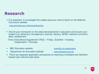 10
Research
 It is important to investigate the subject area you wish to teach on the National
Curriculum website
www.education.gov.uk/schools/teaching
 And do your homework on the latest developments in education and around your
subject e.g. behaviour management, phonics, literacy, SEND, national curriculum
tests, assessment
Times Educational Supplement (TES) – Friday, Guardian –Tuesday,
Independent –Thursday
 BBC Education website www.bbc.co.uk/education
 Department for Education website www.education.gov.uk/
 There are separate application procedures for teaching in Scotland and Northern
Ireland (see relevant web sites)
 