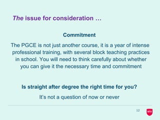 12
The issue for consideration …
Commitment
The PGCE is not just another course, it is a year of intense
professional training, with several block teaching practices
in school. You will need to think carefully about whether
you can give it the necessary time and commitment
Is straight after degree the right time for you?
It’s not a question of now or never
 