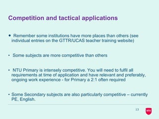 13
Competition and tactical applications
• Remember some institutions have more places than others (see
individual entries on the GTTR/UCAS teacher training website)
• Some subjects are more competitive than others
• NTU Primary is intensely competitive. You will need to fulfil all
requirements at time of application and have relevant and preferably,
ongoing work experience - for Primary a 2:1 often required
• Some Secondary subjects are also particularly competitive – currently
PE, English.
 