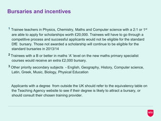 Bursaries and incentives
1 Trainee teachers in Physics, Chemistry, Maths and Computer science with a 2:1 or 1st
are able to apply for scholarships worth £20,000. Trainees will have to go through a
competitive process and successful applicants would not be eligible for the standard
DfE bursary. Those not awarded a scholarship will continue to be eligible for the
standard bursaries in 2013/14
2 Trainees with a B or better in maths ‘A’ level on the new maths primary specialist
courses would receive an extra £2,000 bursary.
3 Other priority secondary subjects - English, Geography, History, Computer science,
Latin, Greek, Music, Biology, Physical Education
Applicants with a degree from outside the UK should refer to the equivalency table on
the Teaching Agency website to see if their degree is likely to attract a bursary, or
should consult their chosen training provider.
 