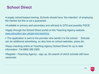 School Direct
Largely school-based training. Schools should have ‘the intention’ of employing
the trainee but this is not a guarantee.
Available in primary and secondary and will lead to QTS and possibly PGCE
Apply through the School Direct portal on the Teaching Agency website.
www.education.gov.uk/get-into-teaching
 The application is sent to the provider who sends it to the school. Schools
can do additional advertising, so also look on school websites, press etc.
Keep checking online at Teaching Agency School Direct for up to date
information. Tel 0800 389 2500
Register –Teaching Agency - sign up. Do search of which schools still have
vacancies
16
 