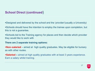 School Direct (continued)
Designed and delivered by the school and the ‘provider’(usually a University)
Schools should have the intention to employ the trainee upon completion, but
this is not a guarantee.
Schools bid to the Training agency for places and then decide which provider
they would like to work with
There are 2 separate training options:
Non–salaried – aimed at high quality graduates. May be eligible for bursary
as with other routes.
Salaried – aimed at high quality graduates with at least 3 years experience.
Earn a salary whilst training.
17
 