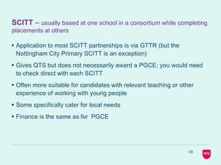 18
SCITT – usually based at one school in a consortium while completing
placements at others
 Application to most SCITT partnerships is via GTTR (but the
Nottingham City Primary SCITT is an exception)
 Gives QTS but does not necessarily award a PGCE; you would need
to check direct with each SCITT
 Often more suitable for candidates with relevant teaching or other
experience of working with young people
 Some specifically cater for local needs
 Finance is the same as for PGCE
 