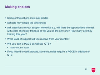 Making choices
 Some of the options may look similar
 Schools may shape the differences
 Ask questions re your support networks e.g. will there be opportunities to meet
with other chemistry trainees or will you be the only one? How many are they
training this year?
 What level of support will you receive from your mentor?
 Will you gain a PGCE as well as QTS?
 Many will, but not all
 If you intend to work abroad, some countries require a PGCE in addition to
QTS
21
 