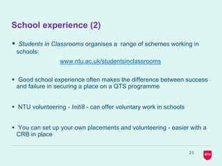 23
School experience (2)
 Students in Classrooms organises a range of schemes working in
schools:
www.ntu.ac.uk/studentsinclassrooms
 Good school experience often makes the difference between success
and failure in securing a place on a QTS programme
 NTU volunteering - Initi8 - can offer voluntary work in schools
 You can set up your own placements and volunteering - easier with a
CRB in place
 