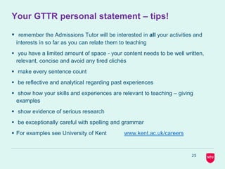25
Your GTTR personal statement – tips!
 remember the Admissions Tutor will be interested in all your activities and
interests in so far as you can relate them to teaching
 you have a limited amount of space - your content needs to be well written,
relevant, concise and avoid any tired clichés
 make every sentence count
 be reflective and analytical regarding past experiences
 show how your skills and experiences are relevant to teaching – giving
examples
 show evidence of serious research
 be exceptionally careful with spelling and grammar
 For examples see University of Kent www.kent.ac.uk/careers
 