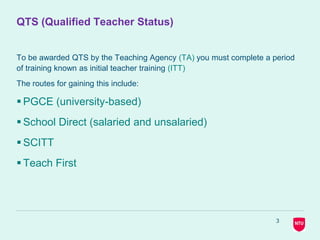 QTS (Qualified Teacher Status)
To be awarded QTS by the Teaching Agency (TA) you must complete a period
of training known as initial teacher training (ITT)
The routes for gaining this include:
 PGCE (university-based)
 School Direct (salaried and unsalaried)
 SCITT
 Teach First
3
 