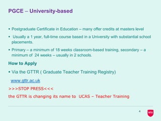 PGCE – University-based
 Postgraduate Certificate in Education – many offer credits at masters level
 Usually a 1 year, full-time course based in a University with substantial school
placements.
 Primary – a minimum of 18 weeks classroom-based training, secondary – a
minimum of 24 weeks – usually in 2 schools.
How to Apply
 Via the GTTR ( Graduate Teacher Training Registry)
www.gttr.ac.uk
>>>STOP PRESS<<<
the GTTR is changing its name to UCAS – Teacher Training
4
 