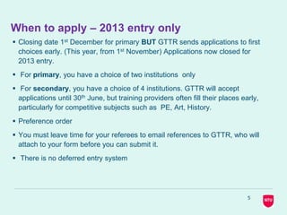 5
When to apply – 2013 entry only
 Closing date 1st December for primary BUT GTTR sends applications to first
choices early. (This year, from 1st November) Applications now closed for
2013 entry.
 For primary, you have a choice of two institutions only
 For secondary, you have a choice of 4 institutions. GTTR will accept
applications until 30th June, but training providers often fill their places early,
particularly for competitive subjects such as PE, Art, History.
 Preference order
 You must leave time for your referees to email references to GTTR, who will
attach to your form before you can submit it.
 There is no deferred entry system
 