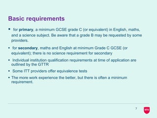 7
Basic requirements
 for primary, a minimum GCSE grade C (or equivalent) in English, maths,
and a science subject. Be aware that a grade B may be requested by some
providers.
 for secondary, maths and English at minimum Grade C GCSE (or
equivalent); there is no science requirement for secondary
 Individual institution qualification requirements at time of application are
outlined by the GTTR
 Some ITT providers offer equivalence tests
 The more work experience the better, but there is often a minimum
requirement.
 