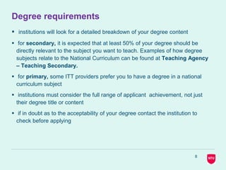 8
Degree requirements
 institutions will look for a detailed breakdown of your degree content
 for secondary, it is expected that at least 50% of your degree should be
directly relevant to the subject you want to teach. Examples of how degree
subjects relate to the National Curriculum can be found at Teaching Agency
– Teaching Secondary.
 for primary, some ITT providers prefer you to have a degree in a national
curriculum subject
 institutions must consider the full range of applicant achievement, not just
their degree title or content
 if in doubt as to the acceptability of your degree contact the institution to
check before applying
 