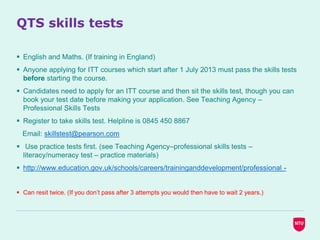 QTS skills tests
 English and Maths. (If training in England)
 Anyone applying for ITT courses which start after 1 July 2013 must pass the skills tests
before starting the course.
 Candidates need to apply for an ITT course and then sit the skills test, though you can
book your test date before making your application. See Teaching Agency –
Professional Skills Tests
 Register to take skills test. Helpline is 0845 450 8867
Email: skillstest@pearson.com
 Use practice tests first. (see Teaching Agency–professional skills tests –
literacy/numeracy test – practice materials)
 http://www.education.gov.uk/schools/careers/traininganddevelopment/professional -
 Can resit twice. (If you don’t pass after 3 attempts you would then have to wait 2 years.)
 