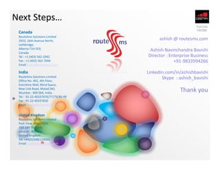 Next Steps…
 Canada
 RouteSms Solutions Limited
 2910, 16th Avenue North,                 ashish @ routesms.com
 Lethbridge,
 Alberta T1H 5E9,                    Ashish Navinchandra Bavishi
 Canada
 Tel : +1 (403) 562-2942            Director : Enterprise Business
 Fax : +1 (403) 562-7694                         +91-9833994266
 Email : sales@routesms.com

 India                              Linkedin.com/in/ashishbavishi
 RouteSms Solutions Limited
 Office No. 401, 4th Floor,
                                           Skype : ashish_bavishi
 Evershine Mall, Mind Space,
 New Link Road, Malad (W),
 Mumbai - 400 064, India.
                                                   Thank you
 Tel : 91-22-40337676/77/79/80-99
 Fax : 91-22-40337650
 Email : info@routesms.com


 United Kingdom
 RouteSms Solutions Limited
 Park View, Acton Park,
 183-189 The Vale,
 London , W37RW ,
 United Kingdom ,
 Tel. +44(0)2086124060.
 Email : sales@routesms.com
 