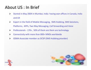 About US : In Brief
     Started in May 2004 in Mumbai, India having own offices in Canada, India
      and UK
     Expert in the field of Mobile Messaging, SMS Hubbing, SMS Solutions,
      Platforms, APPs, Two Way Messaging, Call forwarding and Voice
     Professionals - 170+, 50% of them are them are technology
     Connectivity with more than 800+ MNOs worldwide
     GSMA Associate member as OCSP (SMS Hubbing provider)
 