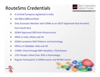RouteSms Credentials
     A Limited Company registered in India
     ISO 9001:2000 certified
     Only Associate Member with GSMA as an OSCP (Approved Hub Provider)
      from South Asia
     GSMA Approved SMS Hub infrastructure
     SMSC in India, Malta and UK
     GSMA compliant SMS Platform and technology
     Offices in Canada, India and UK
     17000+ Client through 600+ Resellers / Distributors
     170+ People ( More than 50% in technology)
     Regular Participants in GSMA events and MVNO events
 