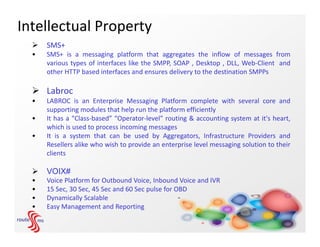 Intellectual Property
     SMS+
  •   SMS+ is a messaging platform that aggregates the inflow of messages from
      various types of interfaces like the SMPP, SOAP , Desktop , DLL, Web-Client and
      other HTTP based interfaces and ensures delivery to the destination SMPPs

   Labroc
  •   LABROC is an Enterprise Messaging Platform complete with several core and
      supporting modules that help run the platform efficiently
  •   It has a “Class-based” “Operator-level” routing & accounting system at it's heart,
      which is used to process incoming messages
  •   It is a system that can be used by Aggregators, Infrastructure Providers and
      Resellers alike who wish to provide an enterprise level messaging solution to their
      clients

     VOIX#
  •   Voice Platform for Outbound Voice, Inbound Voice and IVR
  •   15 Sec, 30 Sec, 45 Sec and 60 Sec pulse for OBD
  •   Dynamically Scalable
  •   Easy Management and Reporting
 