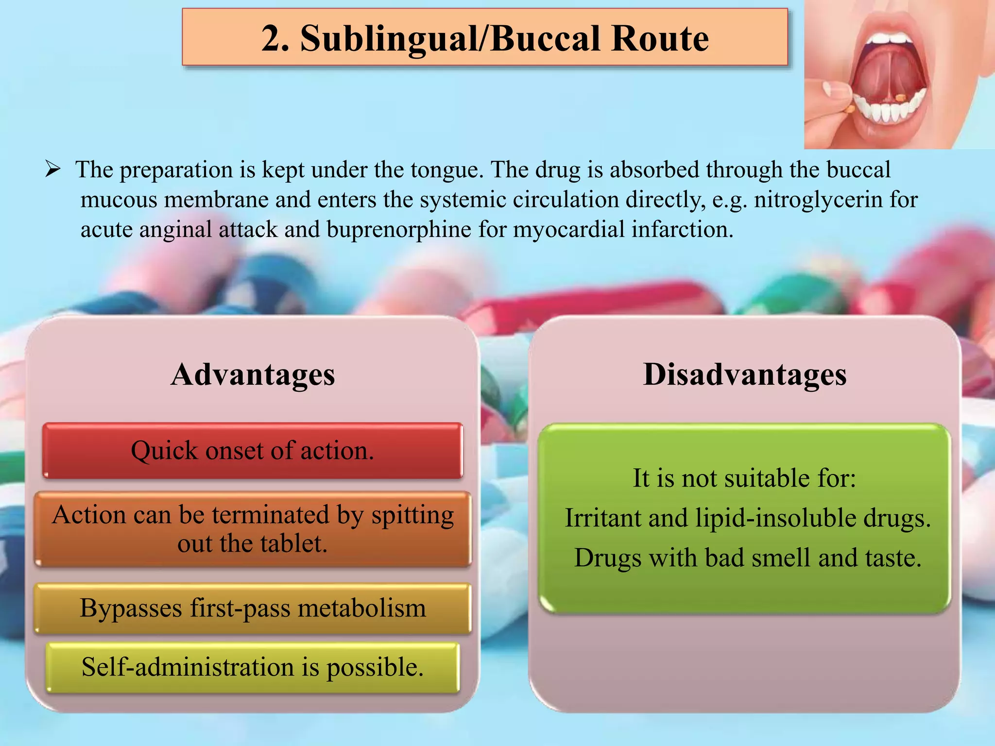 2. Sublingual/Buccal Route
 The preparation is kept under the tongue. The drug is absorbed through the buccal
mucous membrane and enters the systemic circulation directly, e.g. nitroglycerin for
acute anginal attack and buprenorphine for myocardial infarction.
Advantages
Quick onset of action.
Action can be terminated by spitting
out the tablet.
Bypasses first-pass metabolism
Self-administration is possible.
Disadvantages
It is not suitable for:
Irritant and lipid-insoluble drugs.
Drugs with bad smell and taste.
 