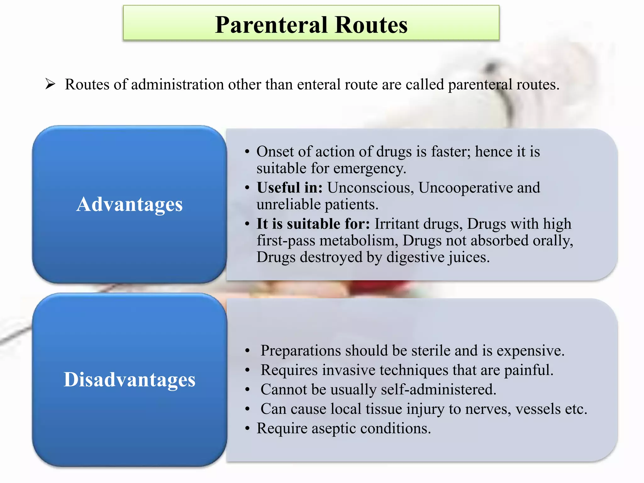 Parenteral Routes
 Routes of administration other than enteral route are called parenteral routes.
• Onset of action of drugs is faster; hence it is
suitable for emergency.
• Useful in: Unconscious, Uncooperative and
unreliable patients.
• It is suitable for: Irritant drugs, Drugs with high
first-pass metabolism, Drugs not absorbed orally,
Drugs destroyed by digestive juices.
Advantages
• Preparations should be sterile and is expensive.
• Requires invasive techniques that are painful.
• Cannot be usually self-administered.
• Can cause local tissue injury to nerves, vessels etc.
• Require aseptic conditions.
Disadvantages
 