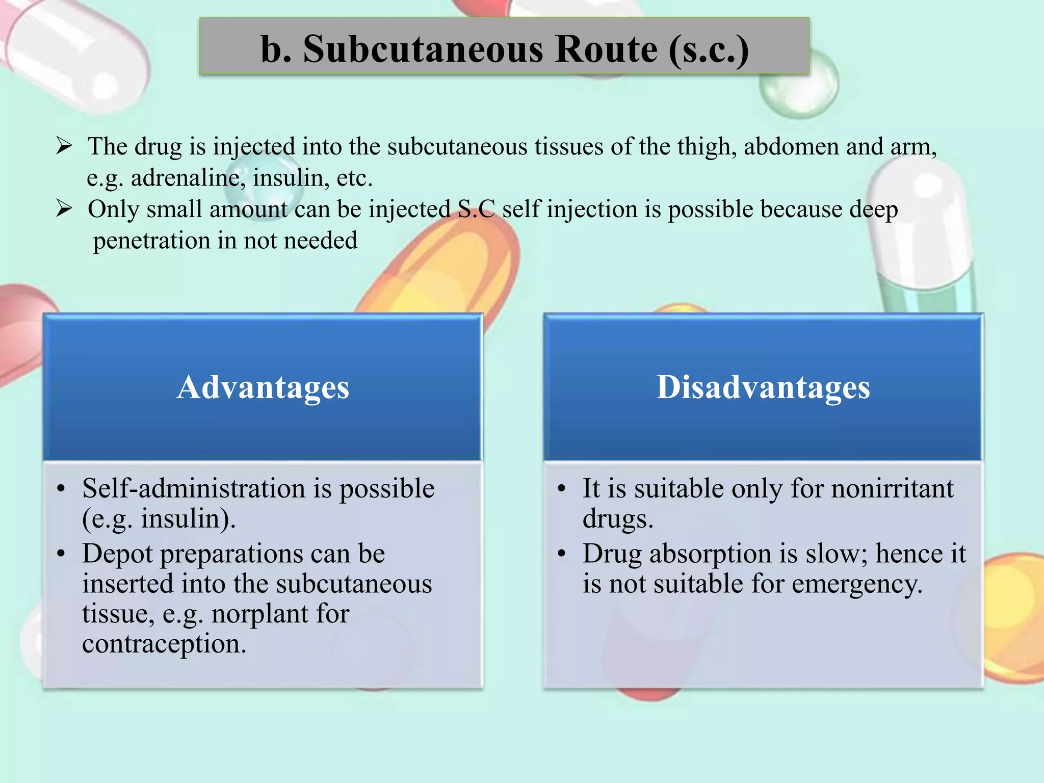 b. Subcutaneous Route (s.c.)
 The drug is injected into the subcutaneous tissues of the thigh, abdomen and arm,
e.g. adrenaline, insulin, etc.
 Only small amount can be injected S.C self injection is possible because deep
penetration in not needed
Advantages
• Self-administration is possible
(e.g. insulin).
• Depot preparations can be
inserted into the subcutaneous
tissue, e.g. norplant for
contraception.
Disadvantages
• It is suitable only for nonirritant
drugs.
• Drug absorption is slow; hence it
is not suitable for emergency.
 