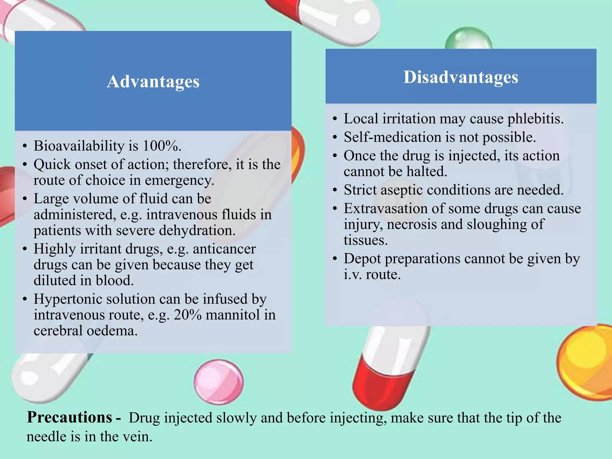 Advantages
• Bioavailability is 100%.
• Quick onset of action; therefore, it is the
route of choice in emergency.
• Large volume of fluid can be
administered, e.g. intravenous fluids in
patients with severe dehydration.
• Highly irritant drugs, e.g. anticancer
drugs can be given because they get
diluted in blood.
• Hypertonic solution can be infused by
intravenous route, e.g. 20% mannitol in
cerebral oedema.
Disadvantages
• Local irritation may cause phlebitis.
• Self-medication is not possible.
• Once the drug is injected, its action
cannot be halted.
• Strict aseptic conditions are needed.
• Extravasation of some drugs can cause
injury, necrosis and sloughing of
tissues.
• Depot preparations cannot be given by
i.v. route.
Precautions - Drug injected slowly and before injecting, make sure that the tip of the
needle is in the vein.
 
