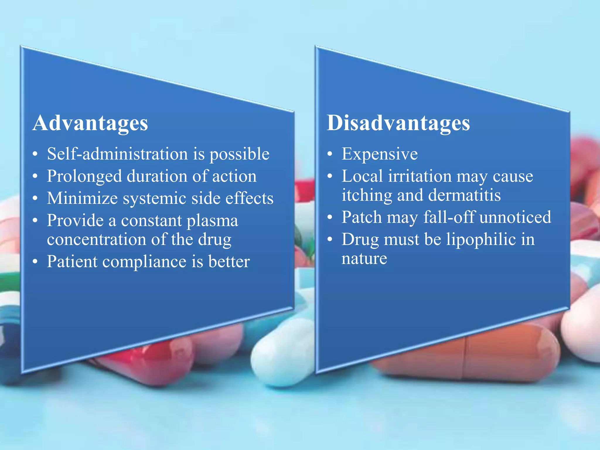 Advantages
• Self-administration is possible
• Prolonged duration of action
• Minimize systemic side effects
• Provide a constant plasma
concentration of the drug
• Patient compliance is better
Disadvantages
• Expensive
• Local irritation may cause
itching and dermatitis
• Patch may fall-off unnoticed
• Drug must be lipophilic in
nature
 