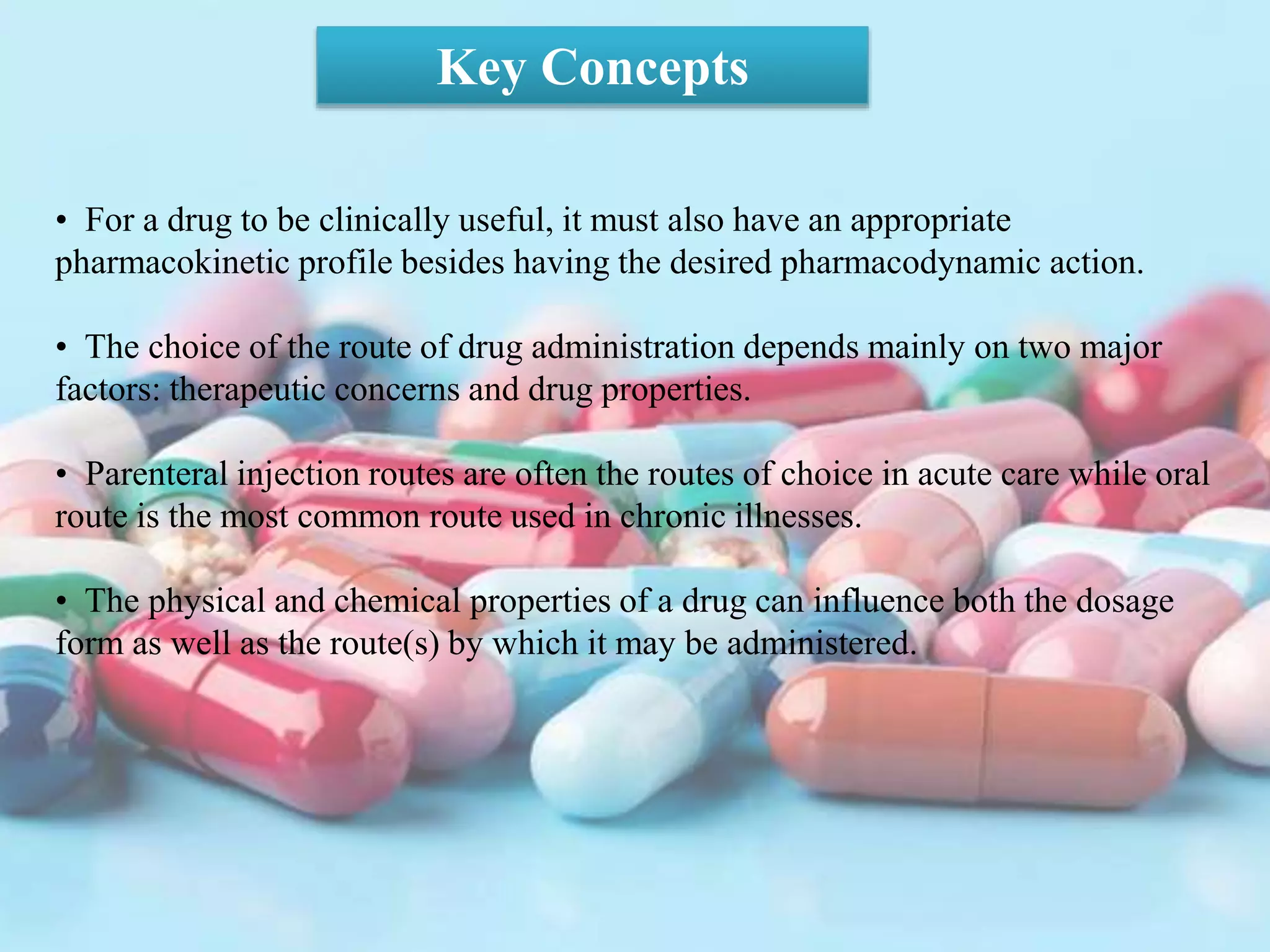 • For a drug to be clinically useful, it must also have an appropriate
pharmacokinetic profile besides having the desired pharmacodynamic action.
• The choice of the route of drug administration depends mainly on two major
factors: therapeutic concerns and drug properties.
• Parenteral injection routes are often the routes of choice in acute care while oral
route is the most common route used in chronic illnesses.
• The physical and chemical properties of a drug can influence both the dosage
form as well as the route(s) by which it may be administered.
Key Concepts
 