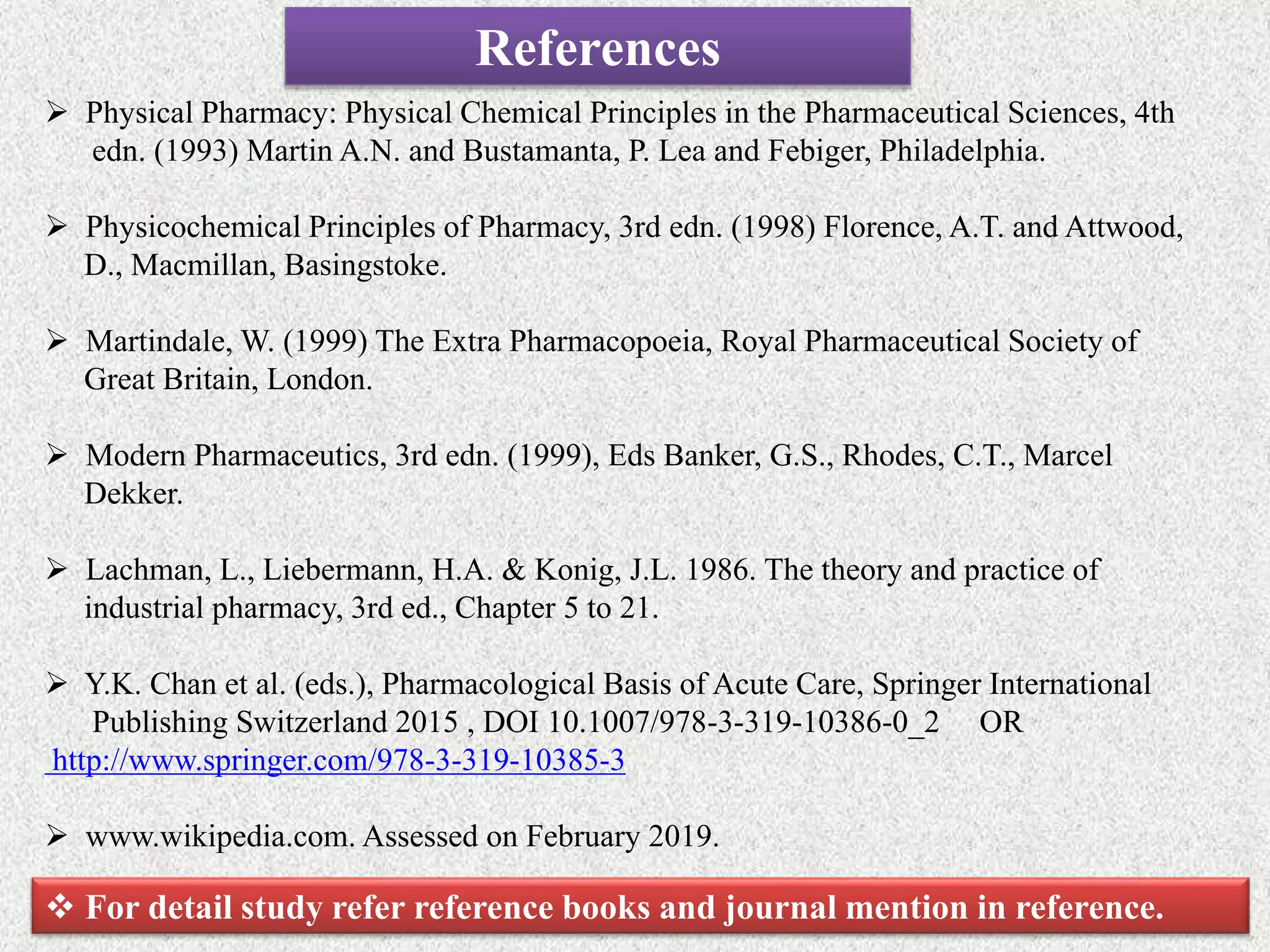 References
 Physical Pharmacy: Physical Chemical Principles in the Pharmaceutical Sciences, 4th
edn. (1993) Martin A.N. and Bustamanta, P. Lea and Febiger, Philadelphia.
 Physicochemical Principles of Pharmacy, 3rd edn. (1998) Florence, A.T. and Attwood,
D., Macmillan, Basingstoke.
 Martindale, W. (1999) The Extra Pharmacopoeia, Royal Pharmaceutical Society of
Great Britain, London.
 Modern Pharmaceutics, 3rd edn. (1999), Eds Banker, G.S., Rhodes, C.T., Marcel
Dekker.
 Lachman, L., Liebermann, H.A. & Konig, J.L. 1986. The theory and practice of
industrial pharmacy, 3rd ed., Chapter 5 to 21.
 Y.K. Chan et al. (eds.), Pharmacological Basis of Acute Care, Springer International
Publishing Switzerland 2015 , DOI 10.1007/978-3-319-10386-0_2 OR
http://www.springer.com/978-3-319-10385-3
 www.wikipedia.com. Assessed on February 2019.
 For detail study refer reference books and journal mention in reference.
 