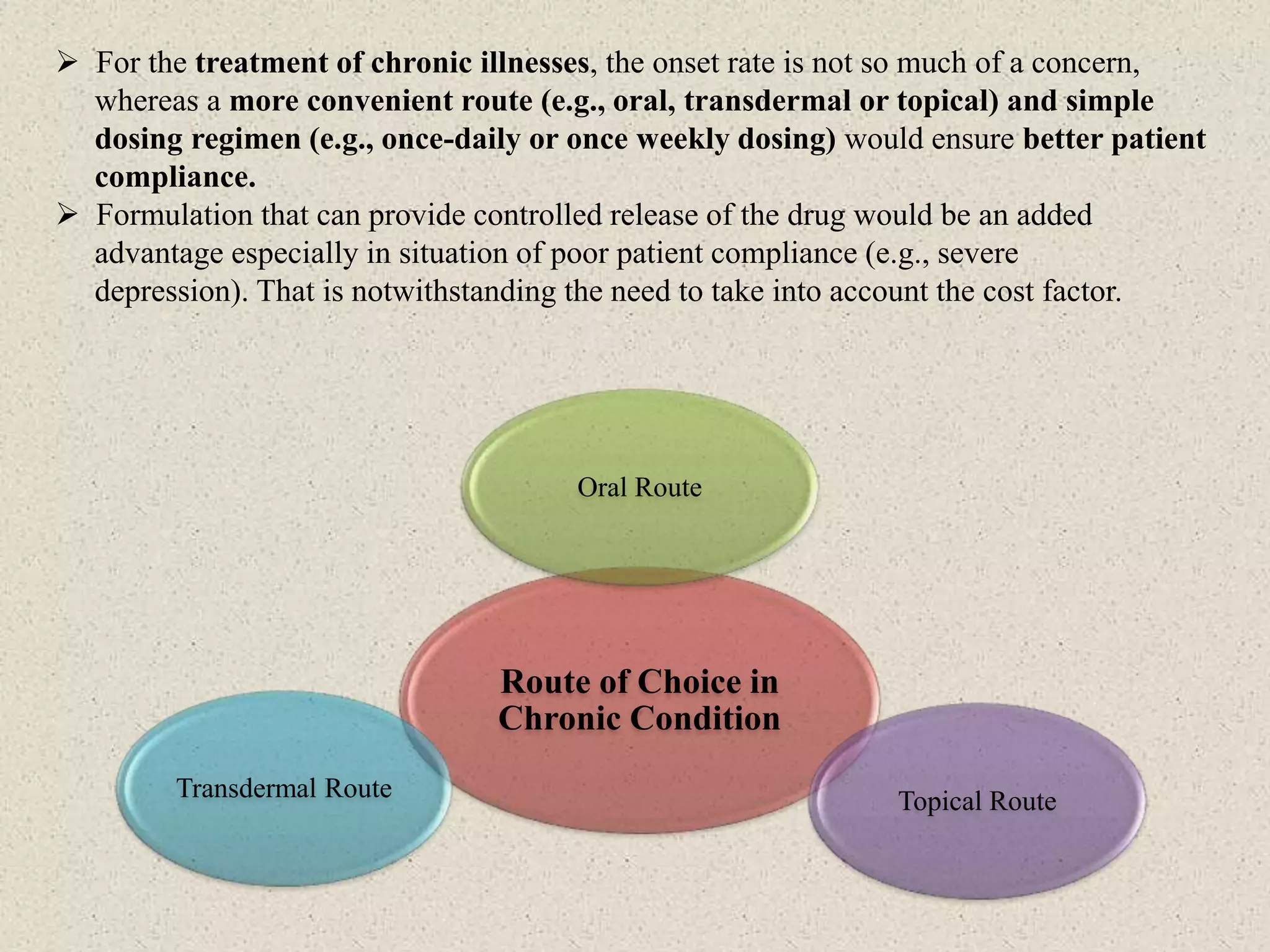  For the treatment of chronic illnesses, the onset rate is not so much of a concern,
whereas a more convenient route (e.g., oral, transdermal or topical) and simple
dosing regimen (e.g., once-daily or once weekly dosing) would ensure better patient
compliance.
 Formulation that can provide controlled release of the drug would be an added
advantage especially in situation of poor patient compliance (e.g., severe
depression). That is notwithstanding the need to take into account the cost factor.
Route of Choice in
Chronic Condition
Oral Route
Topical RouteTransdermal Route
 