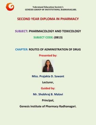 Vakratund Education Society’s
GENESIS GROUP OF INSTITUTIONS, RADHANAGARI.
SECOND YEAR DIPLOMA IN PHARMACY
SUBJECT: PHARMACOLOGY AND TOXICOLOGY
SUBJECT CODE: (0813)
CHAPTER: ROUTES OF ADMINISTRATION OF DRUG
Presented by:
Miss. Prajakta D. Sawant
Lecturer,
Guided by:
Mr. Shobhraj B. Malavi
Principal,
Genesis Institute of Pharmacy Radhanagari.
 