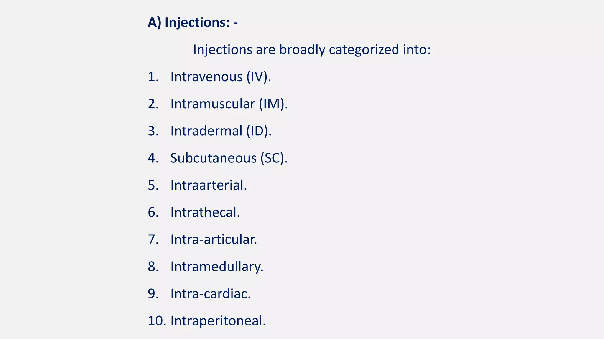 A) Injections: -
Injections are broadly categorized into:
1. Intravenous (IV).
2. Intramuscular (IM).
3. Intradermal (ID).
4. Subcutaneous (SC).
5. Intraarterial.
6. Intrathecal.
7. Intra-articular.
8. Intramedullary.
9. Intra-cardiac.
10. Intraperitoneal.
 