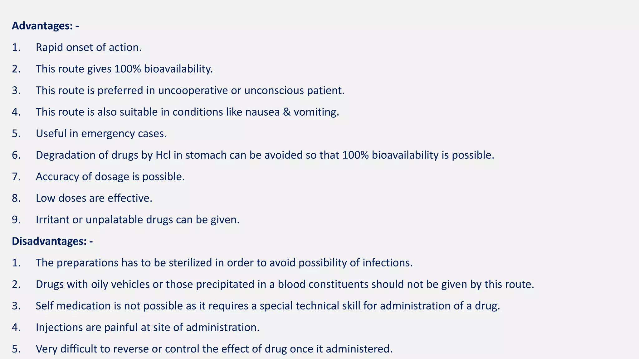 Advantages: -
1. Rapid onset of action.
2. This route gives 100% bioavailability.
3. This route is preferred in uncooperative or unconscious patient.
4. This route is also suitable in conditions like nausea & vomiting.
5. Useful in emergency cases.
6. Degradation of drugs by Hcl in stomach can be avoided so that 100% bioavailability is possible.
7. Accuracy of dosage is possible.
8. Low doses are effective.
9. Irritant or unpalatable drugs can be given.
Disadvantages: -
1. The preparations has to be sterilized in order to avoid possibility of infections.
2. Drugs with oily vehicles or those precipitated in a blood constituents should not be given by this route.
3. Self medication is not possible as it requires a special technical skill for administration of a drug.
4. Injections are painful at site of administration.
5. Very difficult to reverse or control the effect of drug once it administered.
 