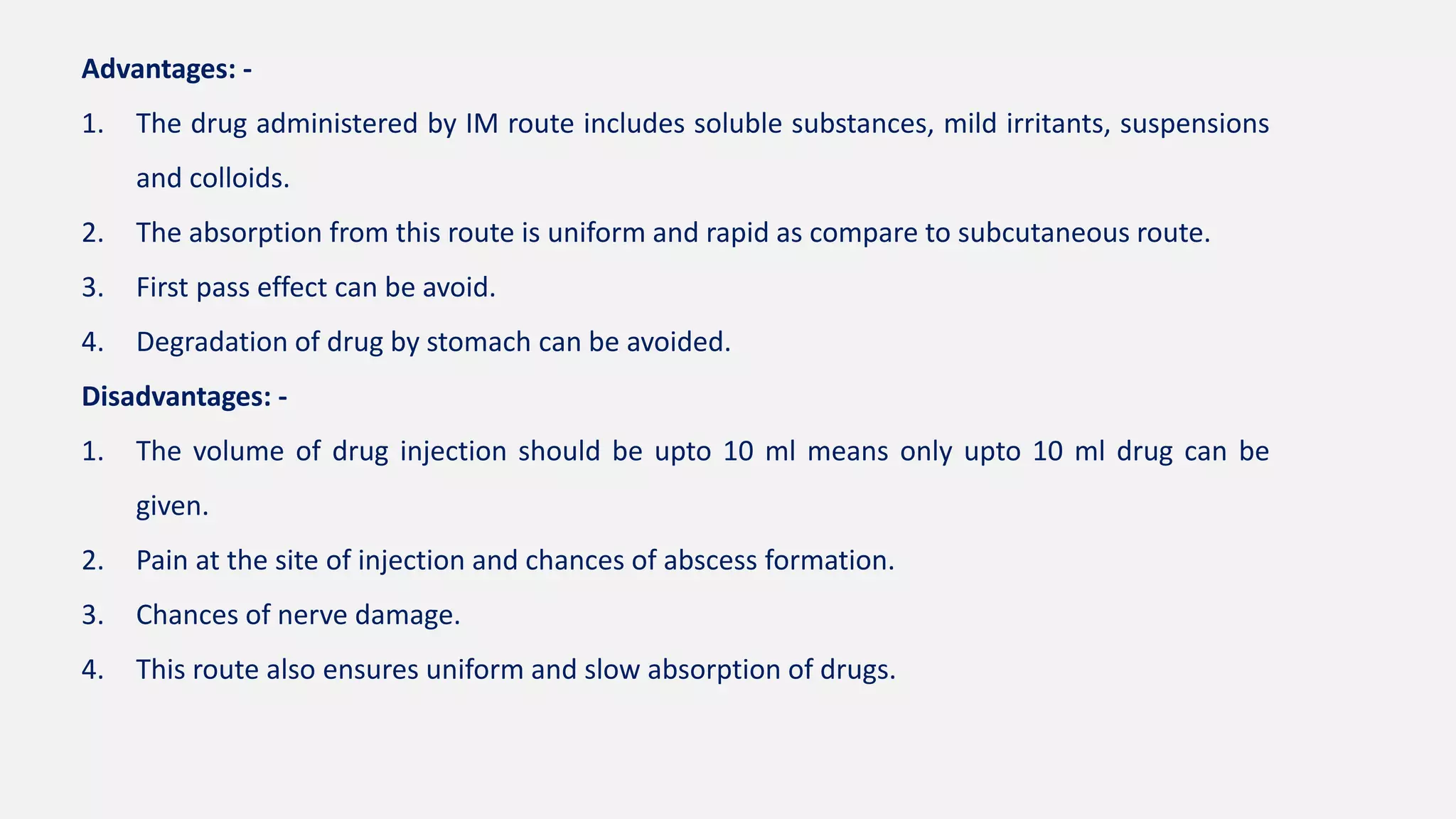 Advantages: -
1. The drug administered by IM route includes soluble substances, mild irritants, suspensions
and colloids.
2. The absorption from this route is uniform and rapid as compare to subcutaneous route.
3. First pass effect can be avoid.
4. Degradation of drug by stomach can be avoided.
Disadvantages: -
1. The volume of drug injection should be upto 10 ml means only upto 10 ml drug can be
given.
2. Pain at the site of injection and chances of abscess formation.
3. Chances of nerve damage.
4. This route also ensures uniform and slow absorption of drugs.
 