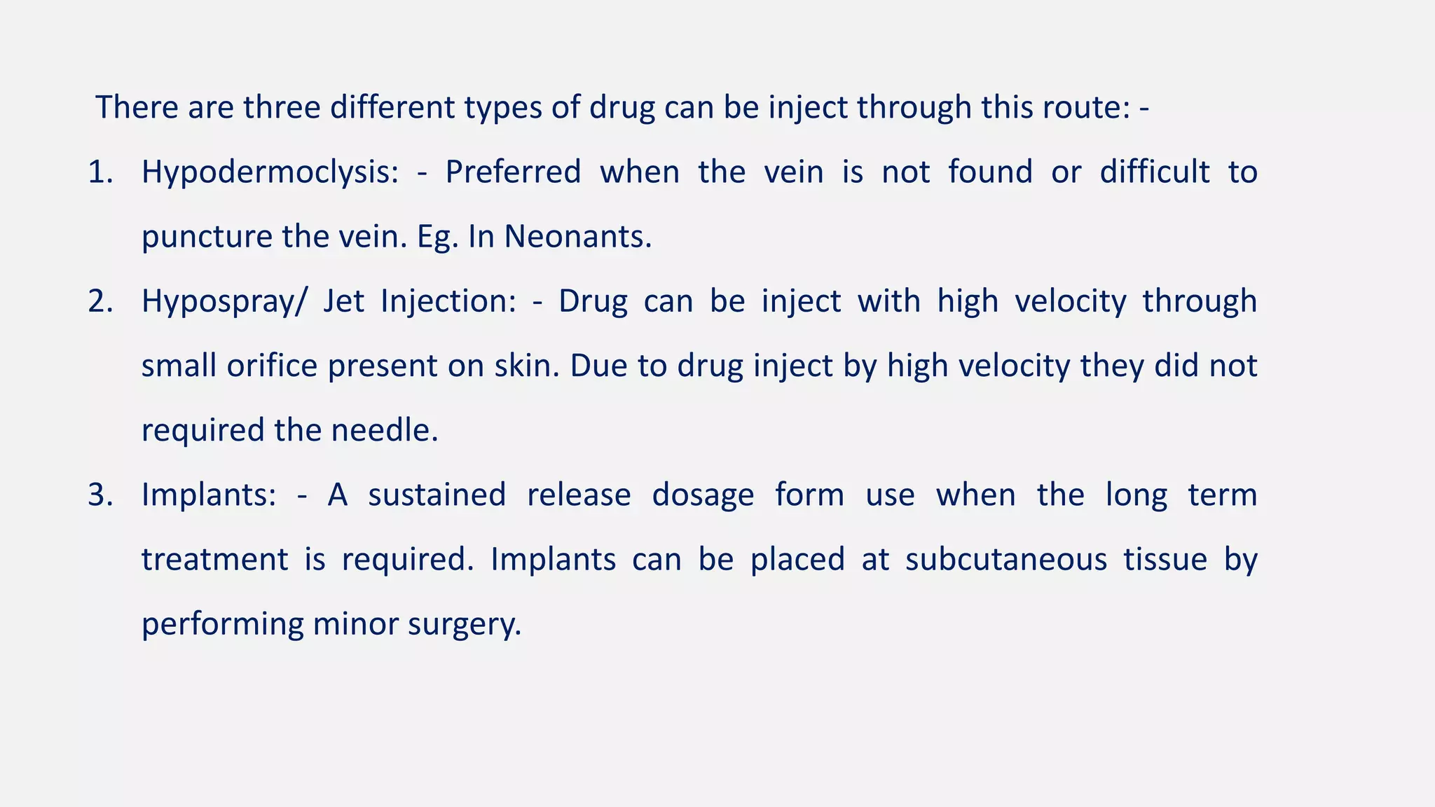 There are three different types of drug can be inject through this route: -
1. Hypodermoclysis: - Preferred when the vein is not found or difficult to
puncture the vein. Eg. In Neonants.
2. Hypospray/ Jet Injection: - Drug can be inject with high velocity through
small orifice present on skin. Due to drug inject by high velocity they did not
required the needle.
3. Implants: - A sustained release dosage form use when the long term
treatment is required. Implants can be placed at subcutaneous tissue by
performing minor surgery.
 