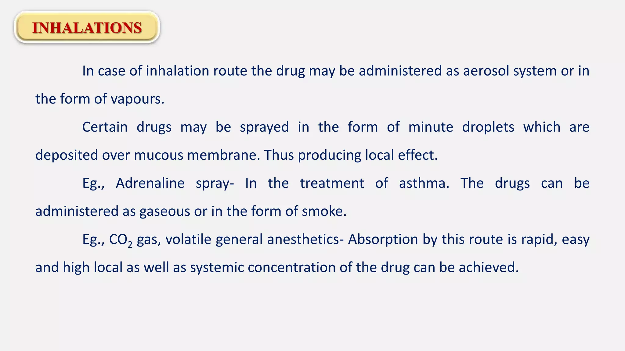 INHALATIONS
In case of inhalation route the drug may be administered as aerosol system or in
the form of vapours.
Certain drugs may be sprayed in the form of minute droplets which are
deposited over mucous membrane. Thus producing local effect.
Eg., Adrenaline spray- In the treatment of asthma. The drugs can be
administered as gaseous or in the form of smoke.
Eg., CO2 gas, volatile general anesthetics- Absorption by this route is rapid, easy
and high local as well as systemic concentration of the drug can be achieved.
 