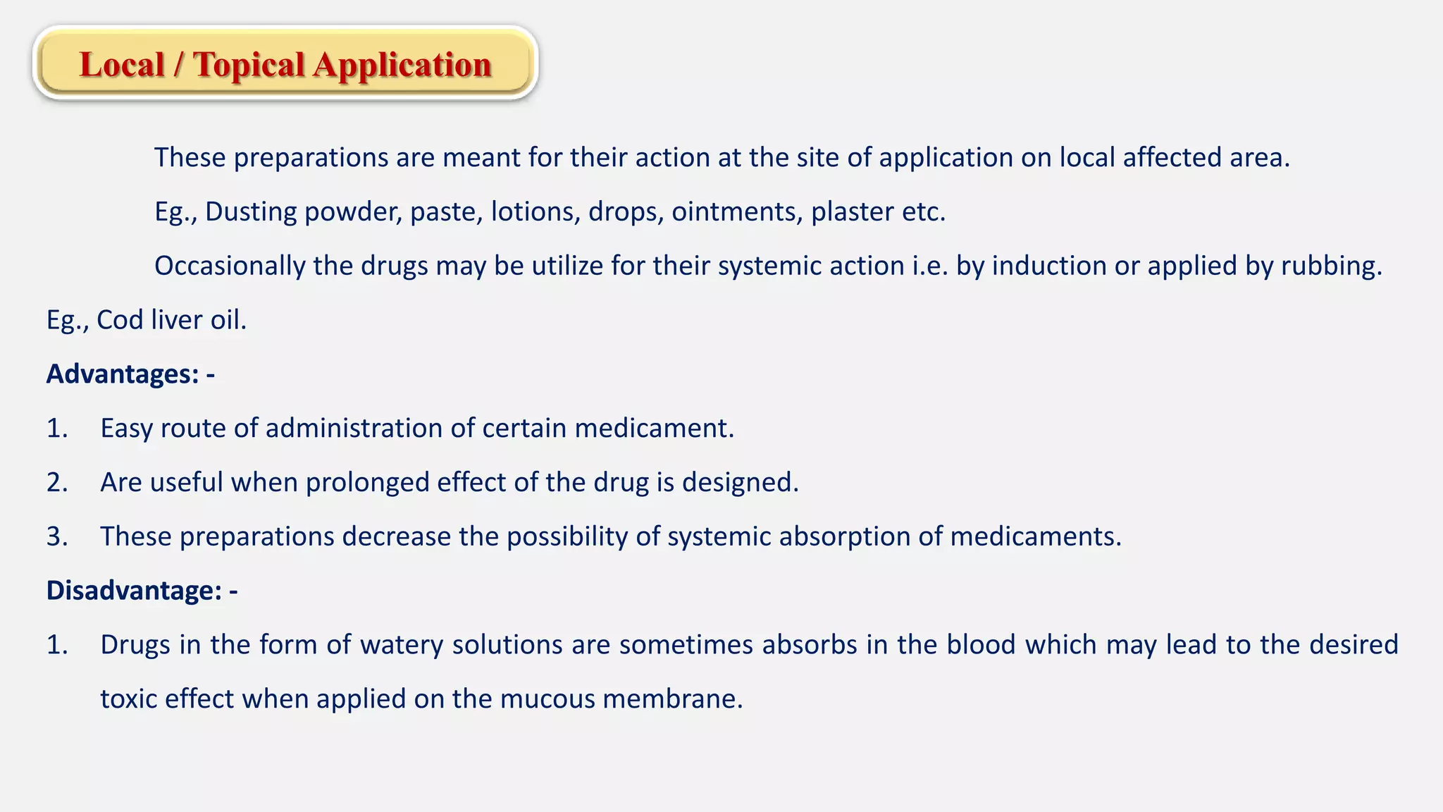 Local / Topical Application
These preparations are meant for their action at the site of application on local affected area.
Eg., Dusting powder, paste, lotions, drops, ointments, plaster etc.
Occasionally the drugs may be utilize for their systemic action i.e. by induction or applied by rubbing.
Eg., Cod liver oil.
Advantages: -
1. Easy route of administration of certain medicament.
2. Are useful when prolonged effect of the drug is designed.
3. These preparations decrease the possibility of systemic absorption of medicaments.
Disadvantage: -
1. Drugs in the form of watery solutions are sometimes absorbs in the blood which may lead to the desired
toxic effect when applied on the mucous membrane.
 
