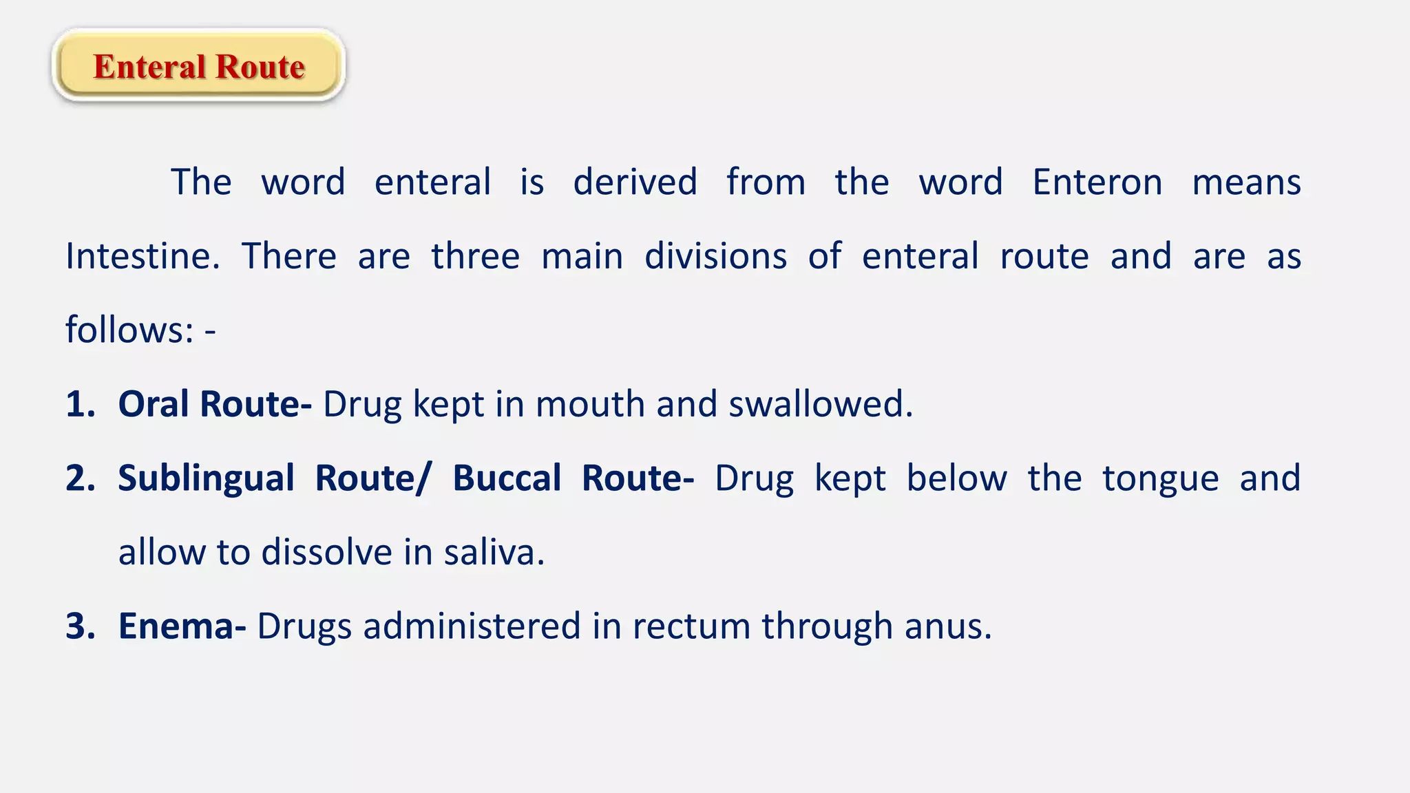 Enteral Route
The word enteral is derived from the word Enteron means
Intestine. There are three main divisions of enteral route and are as
follows: -
1. Oral Route- Drug kept in mouth and swallowed.
2. Sublingual Route/ Buccal Route- Drug kept below the tongue and
allow to dissolve in saliva.
3. Enema- Drugs administered in rectum through anus.
 