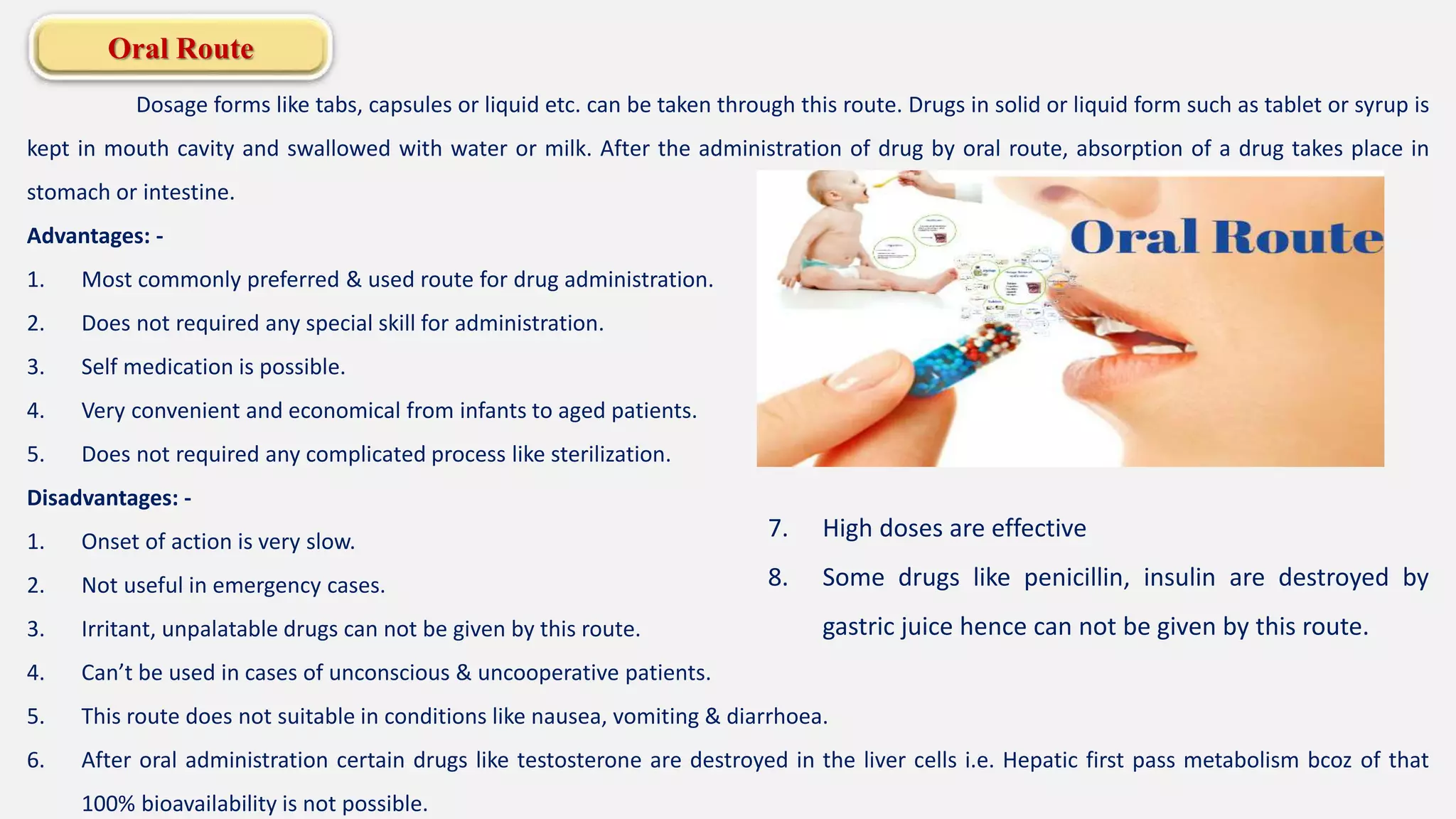 Oral Route
Dosage forms like tabs, capsules or liquid etc. can be taken through this route. Drugs in solid or liquid form such as tablet or syrup is
kept in mouth cavity and swallowed with water or milk. After the administration of drug by oral route, absorption of a drug takes place in
stomach or intestine.
Advantages: -
1. Most commonly preferred & used route for drug administration.
2. Does not required any special skill for administration.
3. Self medication is possible.
4. Very convenient and economical from infants to aged patients.
5. Does not required any complicated process like sterilization.
Disadvantages: -
1. Onset of action is very slow.
2. Not useful in emergency cases.
3. Irritant, unpalatable drugs can not be given by this route.
4. Can’t be used in cases of unconscious & uncooperative patients.
5. This route does not suitable in conditions like nausea, vomiting & diarrhoea.
6. After oral administration certain drugs like testosterone are destroyed in the liver cells i.e. Hepatic first pass metabolism bcoz of that
100% bioavailability is not possible.
7. High doses are effective
8. Some drugs like penicillin, insulin are destroyed by
gastric juice hence can not be given by this route.
 