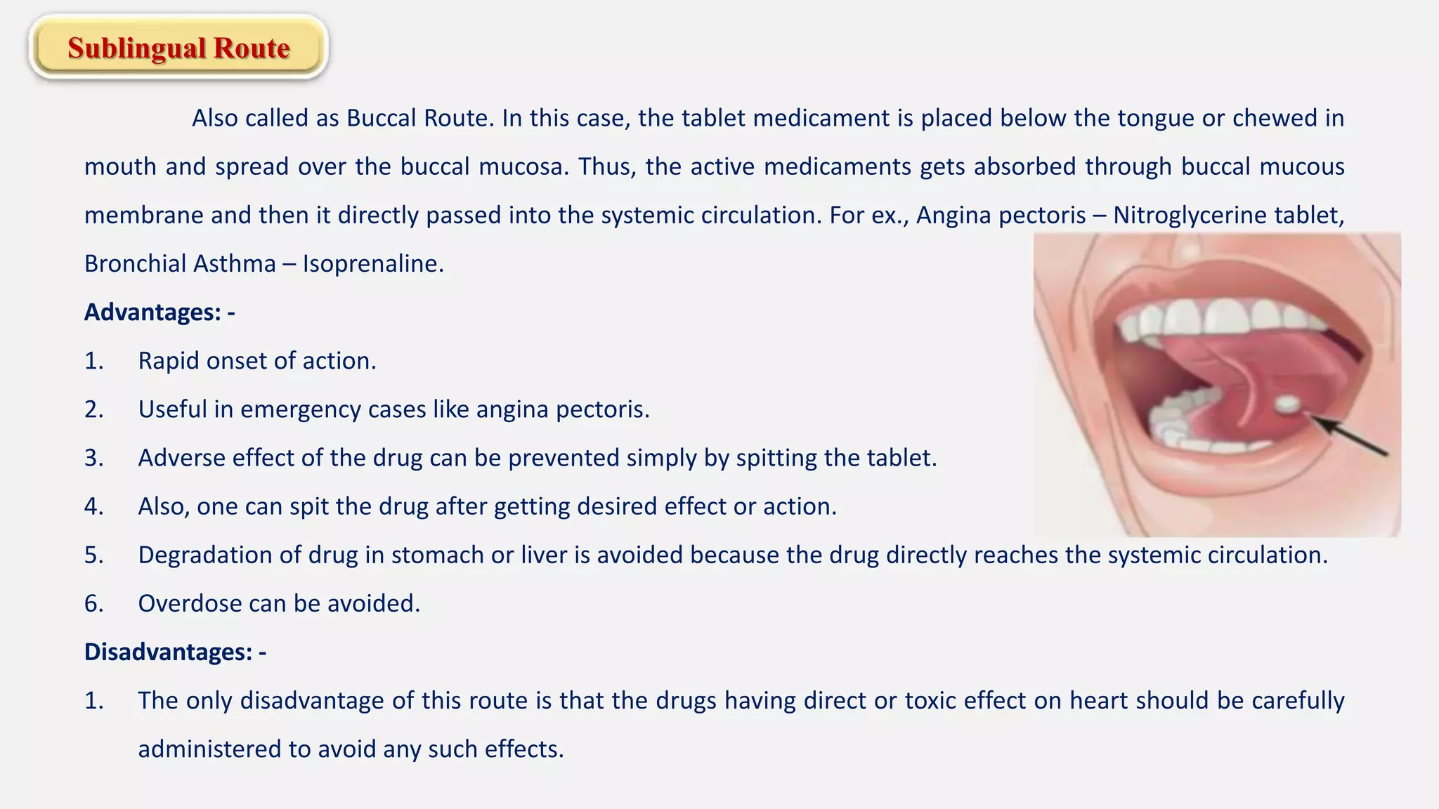 Sublingual Route
Also called as Buccal Route. In this case, the tablet medicament is placed below the tongue or chewed in
mouth and spread over the buccal mucosa. Thus, the active medicaments gets absorbed through buccal mucous
membrane and then it directly passed into the systemic circulation. For ex., Angina pectoris – Nitroglycerine tablet,
Bronchial Asthma – Isoprenaline.
Advantages: -
1. Rapid onset of action.
2. Useful in emergency cases like angina pectoris.
3. Adverse effect of the drug can be prevented simply by spitting the tablet.
4. Also, one can spit the drug after getting desired effect or action.
5. Degradation of drug in stomach or liver is avoided because the drug directly reaches the systemic circulation.
6. Overdose can be avoided.
Disadvantages: -
1. The only disadvantage of this route is that the drugs having direct or toxic effect on heart should be carefully
administered to avoid any such effects.
 