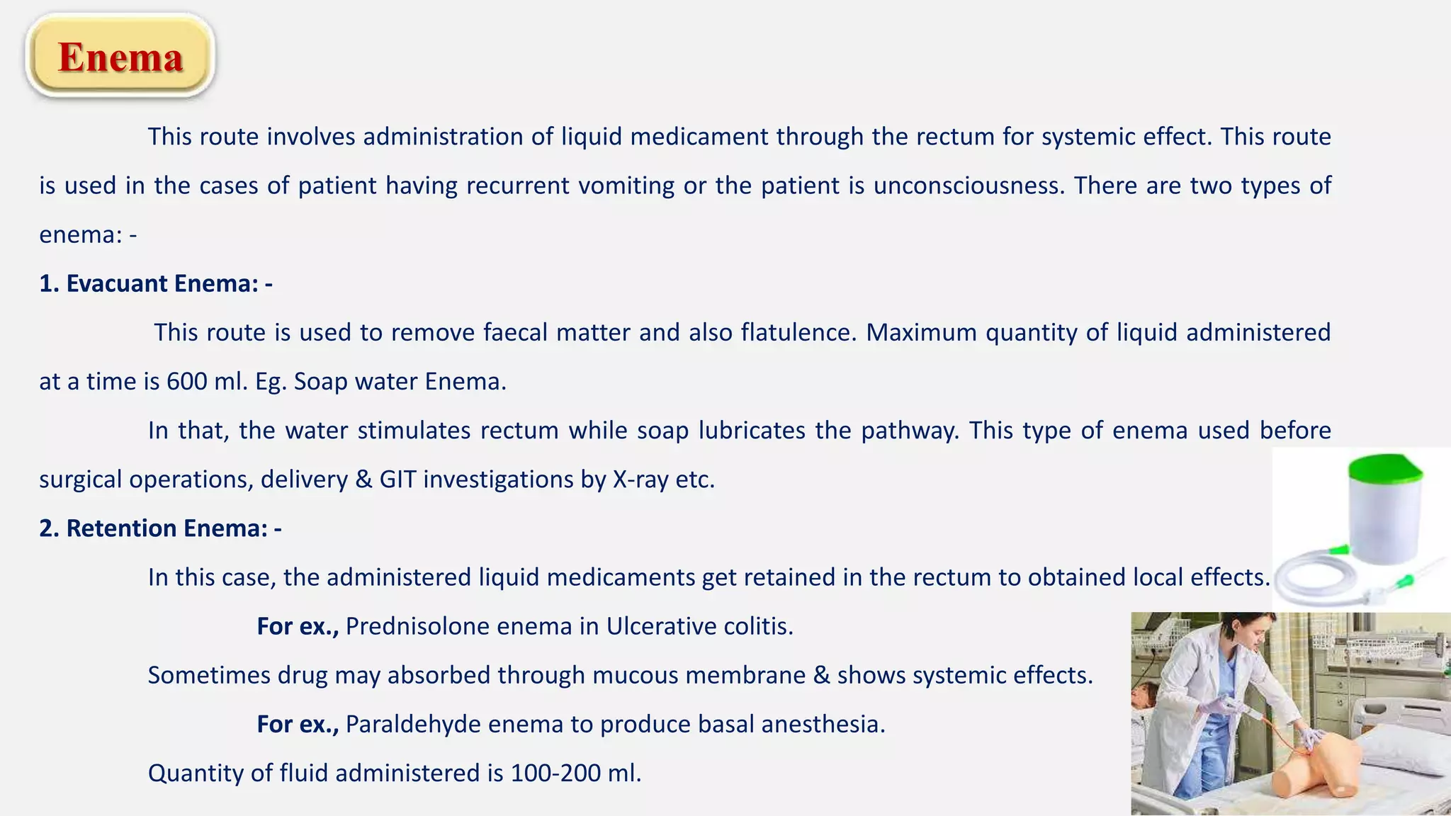 Enema
This route involves administration of liquid medicament through the rectum for systemic effect. This route
is used in the cases of patient having recurrent vomiting or the patient is unconsciousness. There are two types of
enema: -
1. Evacuant Enema: -
This route is used to remove faecal matter and also flatulence. Maximum quantity of liquid administered
at a time is 600 ml. Eg. Soap water Enema.
In that, the water stimulates rectum while soap lubricates the pathway. This type of enema used before
surgical operations, delivery & GIT investigations by X-ray etc.
2. Retention Enema: -
In this case, the administered liquid medicaments get retained in the rectum to obtained local effects.
For ex., Prednisolone enema in Ulcerative colitis.
Sometimes drug may absorbed through mucous membrane & shows systemic effects.
For ex., Paraldehyde enema to produce basal anesthesia.
Quantity of fluid administered is 100-200 ml.
 