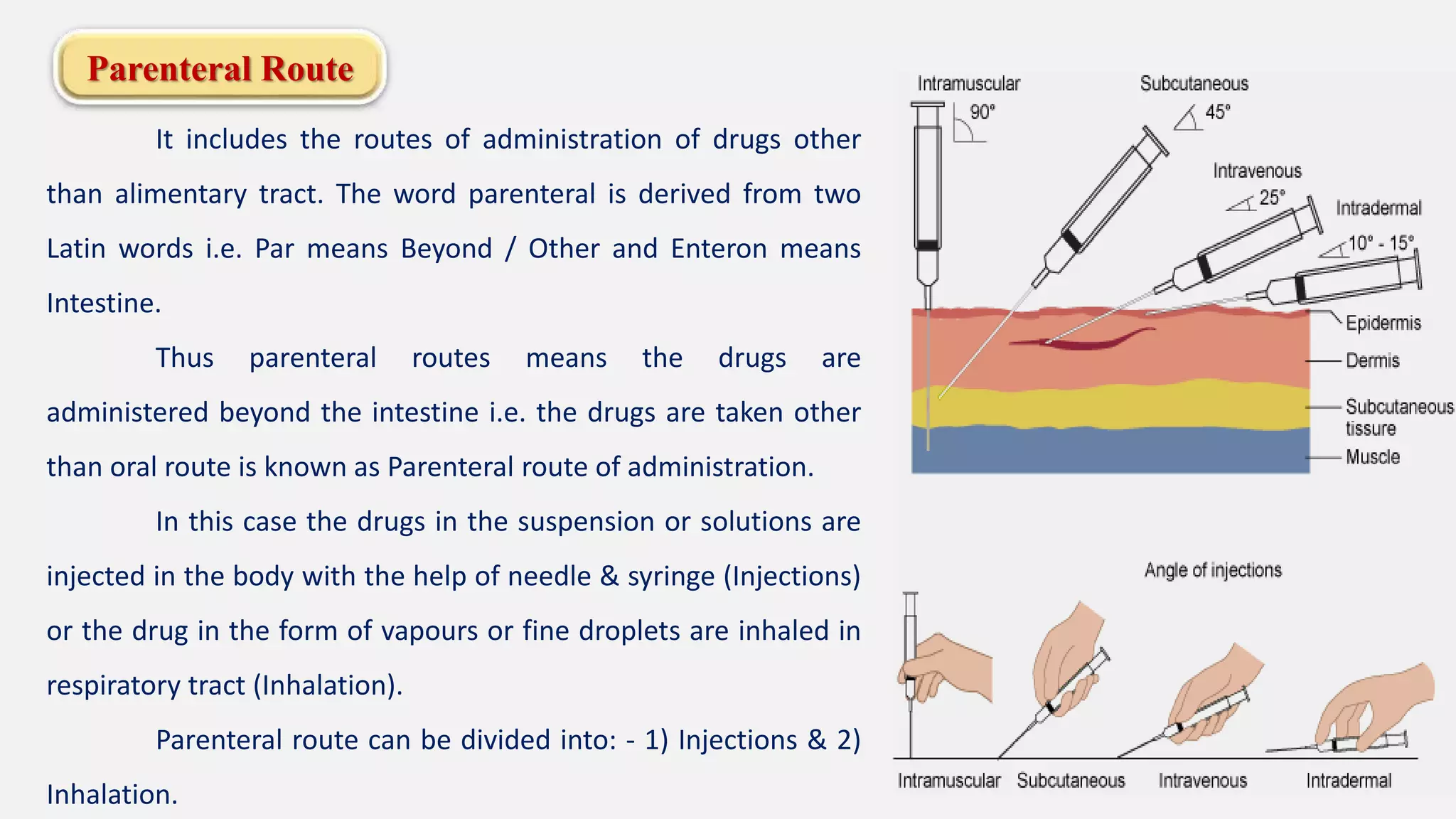 Parenteral Route
It includes the routes of administration of drugs other
than alimentary tract. The word parenteral is derived from two
Latin words i.e. Par means Beyond / Other and Enteron means
Intestine.
Thus parenteral routes means the drugs are
administered beyond the intestine i.e. the drugs are taken other
than oral route is known as Parenteral route of administration.
In this case the drugs in the suspension or solutions are
injected in the body with the help of needle & syringe (Injections)
or the drug in the form of vapours or fine droplets are inhaled in
respiratory tract (Inhalation).
Parenteral route can be divided into: - 1) Injections & 2)
Inhalation.
 