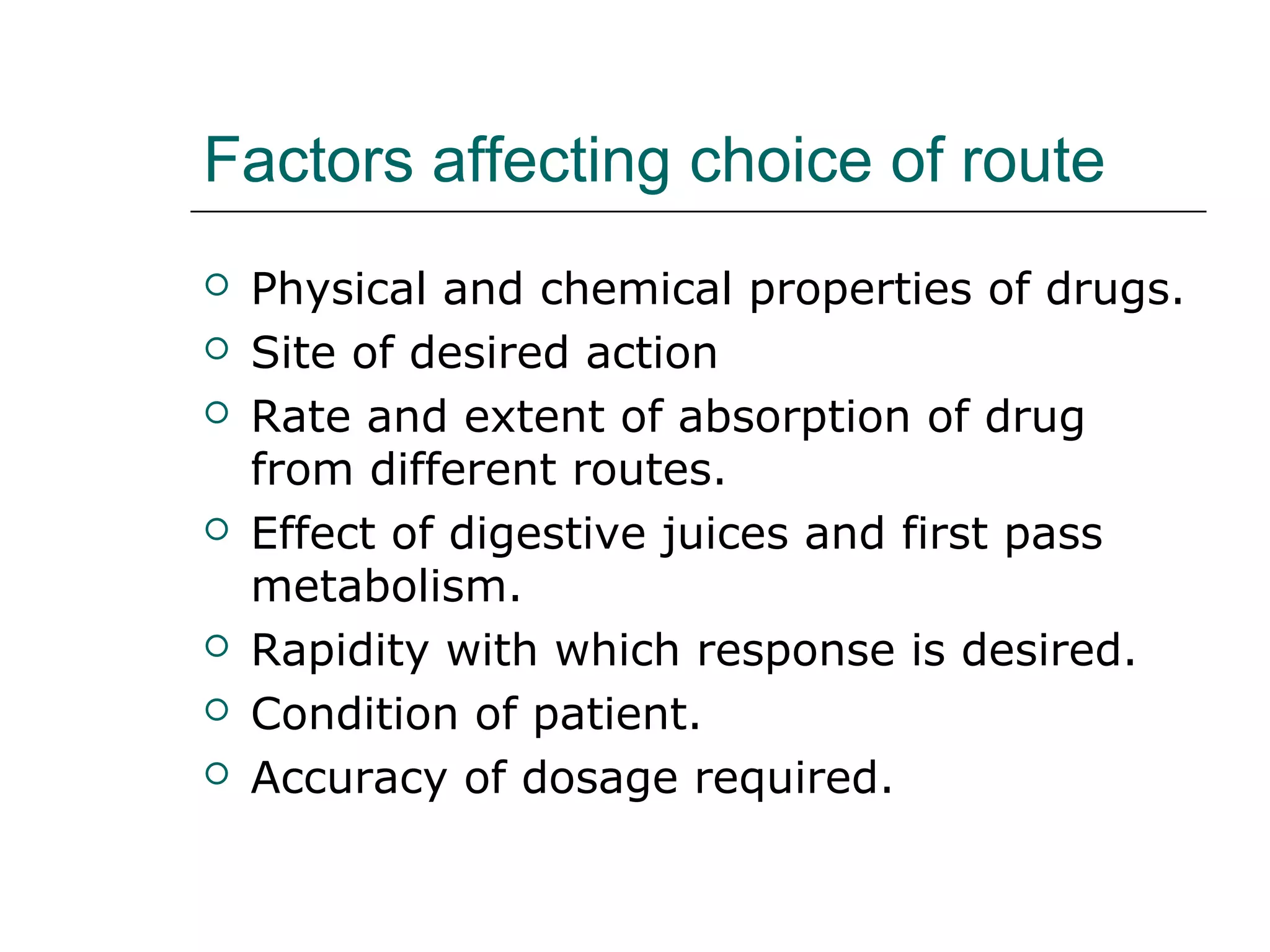 Factors affecting choice of route










Physical and chemical properties of drugs.
Site of desired action
Rate and extent of absorption of drug
from different routes.
Effect of digestive juices and first pass
metabolism.
Rapidity with which response is desired.
Condition of patient.
Accuracy of dosage required.

 