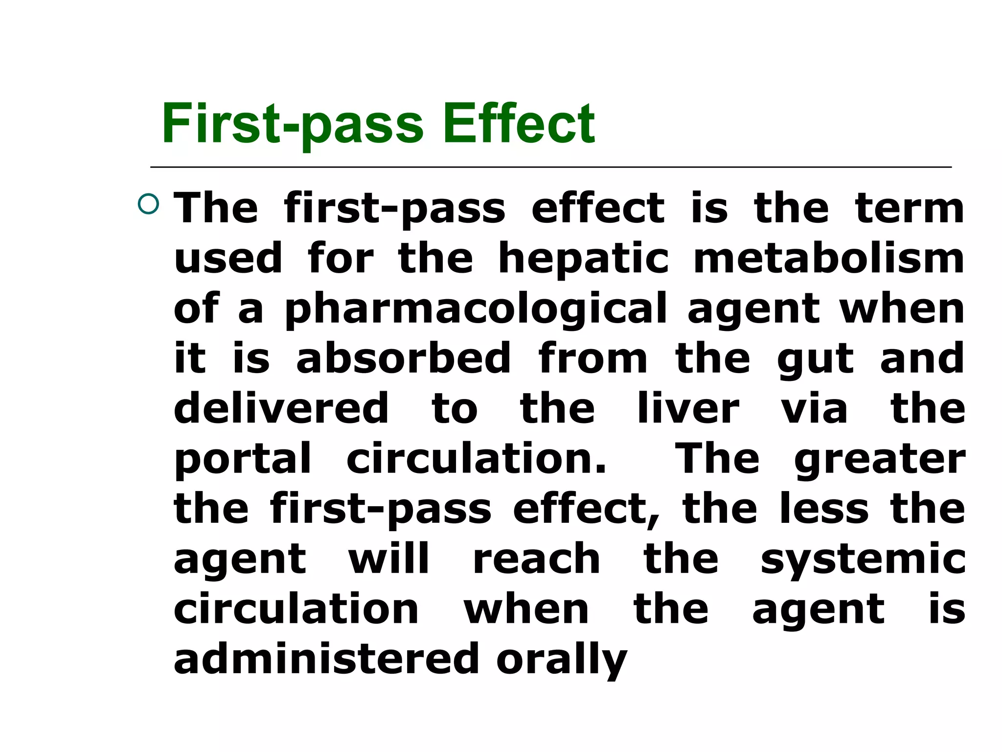 First-pass Effect


The first-pass effect is the term
used for the hepatic metabolism
of a pharmacological agent when
it is absorbed from the gut and
delivered to the liver via the
portal circulation.
The greater
the first-pass effect, the less the
agent will reach the systemic
circulation when the agent is
administered orally

 